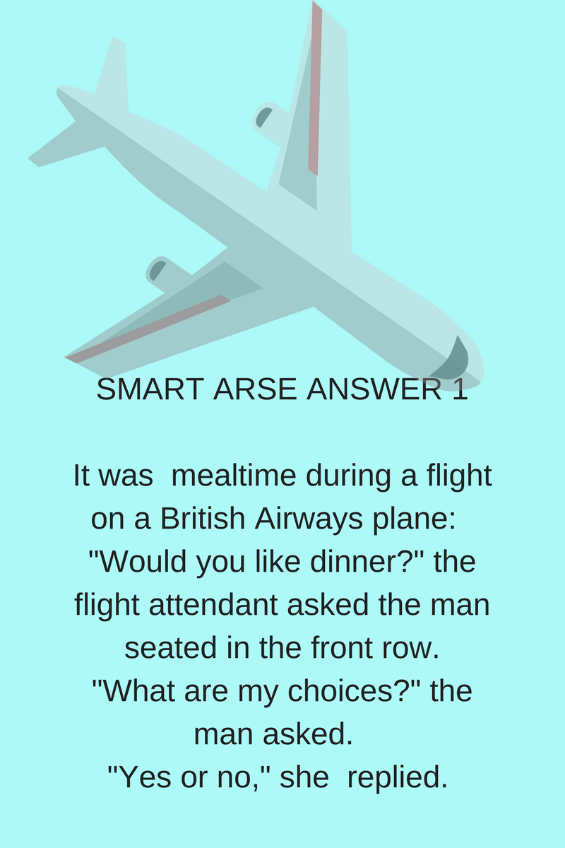 SMART ARSE ANSWER 1It was mealtime during a flight on a British Airways plane_ Would you like dinner? the flight attendant asked the man seated in the front row. What are my cho